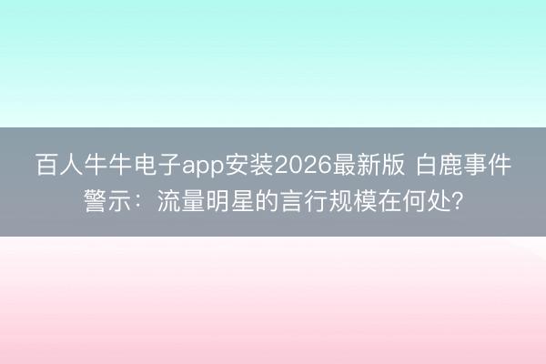 百人牛牛电子app安装2026最新版 白鹿事件警示：流量明星的言行规模在何处？