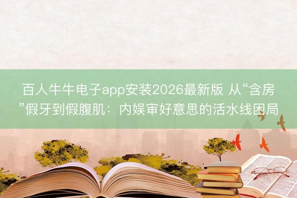 百人牛牛电子app安装2026最新版 从“含房”假牙到假腹肌：内娱审好意思的活水线困局