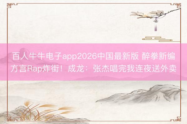 百人牛牛电子app2026中国最新版 醉拳新编方言Rap炸街!成龙:张杰唱完我连夜送外卖