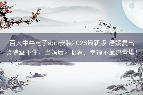 百人牛牛电子app安装2026最新版 唐嫣复出笑貌藏不住：当妈后才昭着，幸福不靠流量堆！