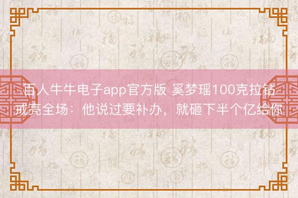 百人牛牛电子app官方版 奚梦瑶100克拉钻戒亮全场：他说过要补办，就砸下半个亿给你