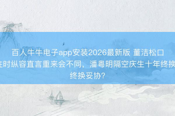 百人牛牛电子app安装2026最新版 董洁松口反想往时纵容直言重来会不同,潘粤明隔空庆生十年终换妥协?