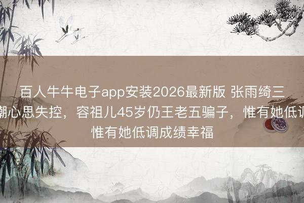 百人牛牛电子app安装2026最新版 张雨绮三婚三离被嘲心思失控,容祖儿45岁仍王老五骗子,惟有她低调成绩幸福