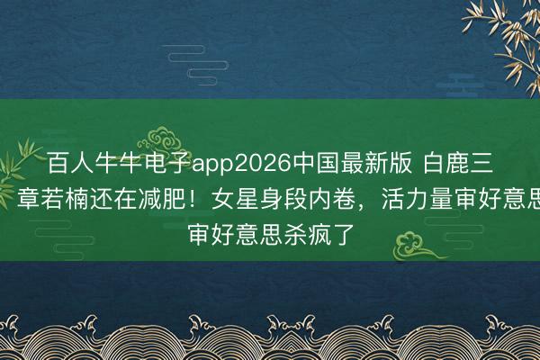 百人牛牛电子app2026中国最新版 白鹿三天回春，章若楠还在减肥！女星身段内卷，活力量审好意思杀疯了