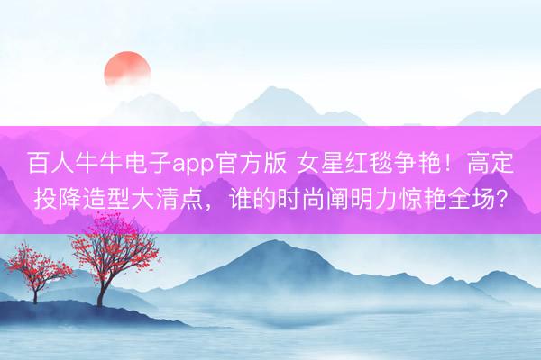 百人牛牛电子app官方版 女星红毯争艳！高定投降造型大清点，谁的时尚阐明力惊艳全场？