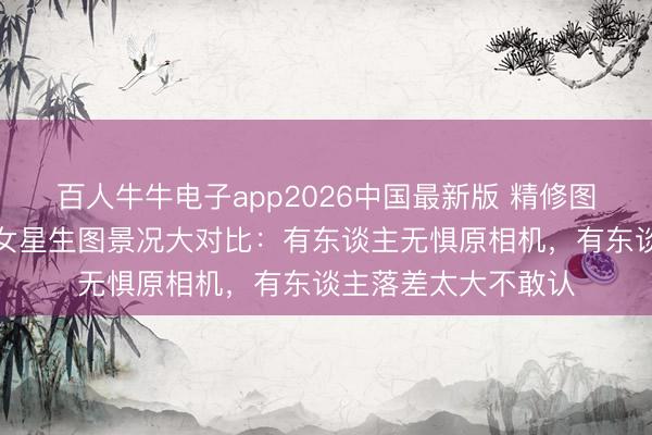 百人牛牛电子app2026中国最新版 精修图全是骗东谈主的！女星生图景况大对比：有东谈主无惧原相机，有东谈主落差太大不敢认