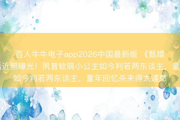 百人牛牛电子app2026中国最新版 《甄嬛传》温宜公主18年后近照曝光！夙昔软萌小公主如今判若两东谈主，童年回忆杀来得太遽然