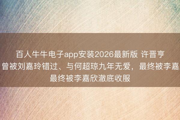 百人牛牛电子app安装2026最新版 许晋亨情史曝光！曾被刘嘉玲错过、与何超琼九年无爱，最终被李嘉欣澈底收服