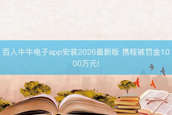 百人牛牛电子app安装2026最新版 携程被罚金1000万元!