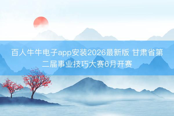 百人牛牛电子app安装2026最新版 甘肃省第二届事业技巧大赛6月开赛