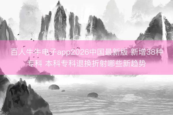 百人牛牛电子app2026中国最新版 新增38种专科 本科专科退换折射哪些新趋势