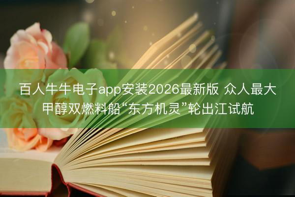 百人牛牛电子app安装2026最新版 众人最大甲醇双燃料船“东方机灵”轮出江试航