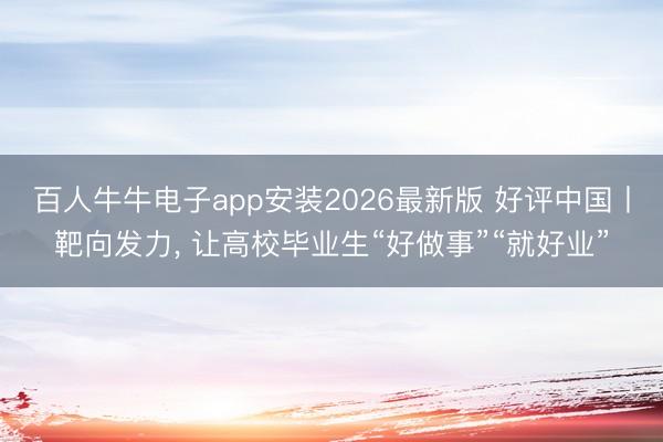 百人牛牛电子app安装2026最新版 好评中国丨靶向发力， 让高校毕业生“好做事”“就好业”