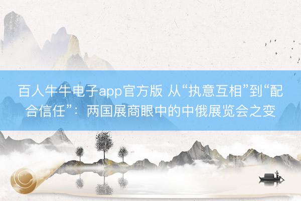 百人牛牛电子app官方版 从“执意互相”到“配合信任”：两国展商眼中的中俄展览会之变