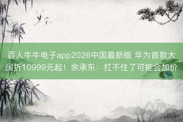 百人牛牛电子app2026中国最新版 华为首款大阔折10999元起！余承东：扛不住了可能会加价