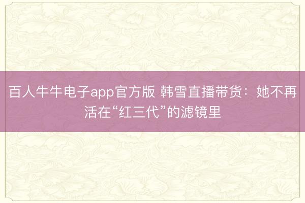 百人牛牛电子app官方版 韩雪直播带货：她不再活在“红三代”的滤镜里