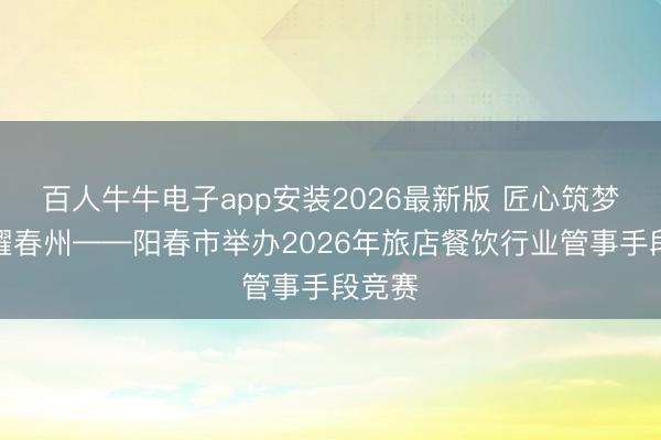 百人牛牛电子app安装2026最新版 匠心筑梦，技耀春州——阳春市举办2026年旅店餐饮行业管事手段竞赛