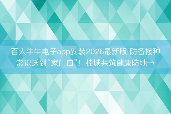 百人牛牛电子app安装2026最新版 防备接种常识送到“家门口”!桂城共筑健康防地→