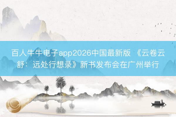 百人牛牛电子app2026中国最新版 《云卷云舒:远处行想录》新书发布会在广州举行